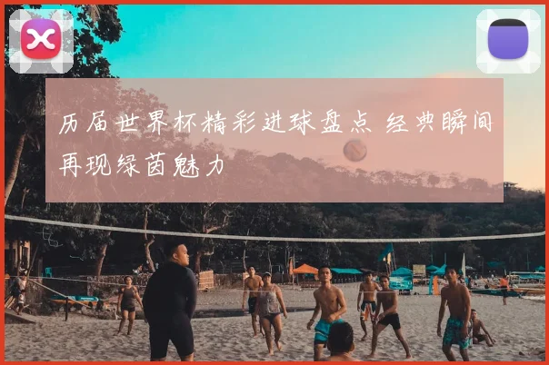 历届世界杯精彩进球盘点 经典瞬间再现绿茵魅力
