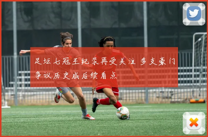 足坛七冠王纪录再受关注 多支豪门争议历史成后续看点