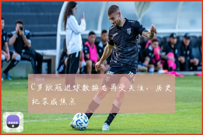 C罗欧冠进球数排名再受关注,历史纪录成焦点