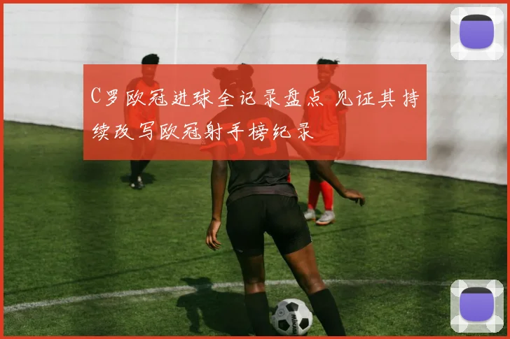 C罗欧冠进球全记录盘点 见证其持续改写欧冠射手榜纪录