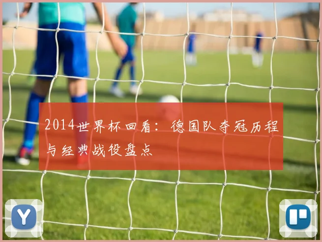 2014世界杯回看:德国队夺冠历程与经典战役盘点